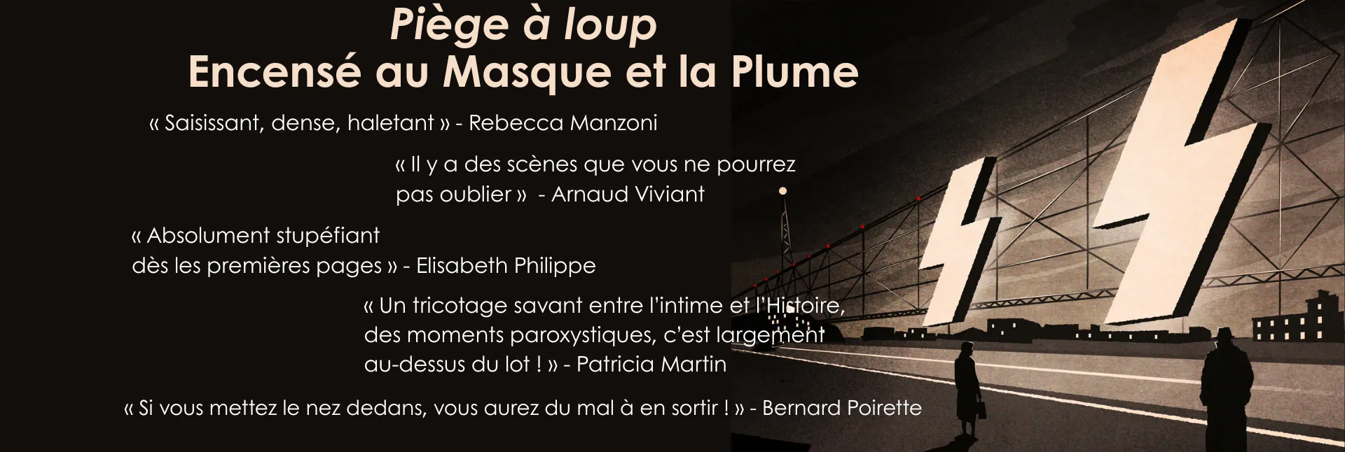Piège à loup encensé au Masque et la Plume : « Saisissant, dense, haletant » - Rebecca Manzoni / « Il y a des scènes que vous ne pourrez pas oublier »  - Arnaud Viviant / « Absolument stupéfiant dès les premières pages » - Elisabeth Philippe / « Un tricotage savant entre l’intime et l’Histoire, des moments paroxystiques, c’est largement  au-dessus du lot ! » - Patricia Martin / « Si vous mettez le nez dedans, vous aurez du mal à en sortir ! » - Bernard Poirette. 